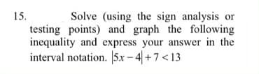 Solve (using the sign analysis or
testing points) and graph the following
inequality and express your answer in the
interval notation. |5x – 4| + 7 < 13
15.
