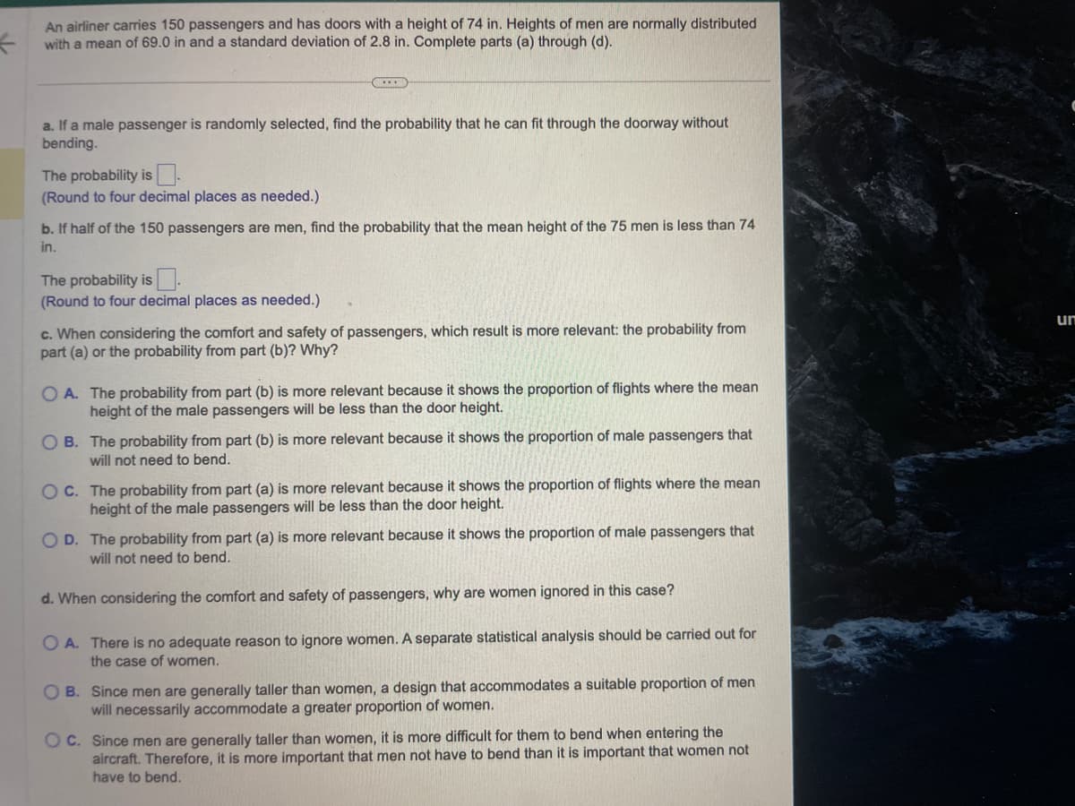 An airliner carries 150 passengers and has doors with a height of 74 in. Heights of men are normally distributed
with a mean of 69.0 in and a standard deviation of 2.8 in. Complete parts (a) through (d).
a. If a male passenger is randomly selected, find the probability that he can fit through the doorway without
bending.
The probability is
(Round to four decimal places as needed.)
・・・
b. If half of the 150 passengers are men, find the probability that the mean height of the 75 men is less than 74
in.
The probability is
(Round to four decimal places as needed.)
c. When considering the comfort and safety of passengers, which result is more relevant: the probability from
part (a) or the probability from part (b)? Why?
OA. The probability from part (b) is more relevant because it shows the proportion of flights where the mean
height of the male passengers will be less than the door height.
OB. The probability from part (b) is more relevant because it shows the proportion of male passengers that
will not need to bend.
OC. The probability from part (a) is more relevant because it shows the proportion of flights where the mean
height of the male passengers will be less than the door height.
OD. The probability from part (a) is more relevant because it shows the proportion of male passengers that
will not need to bend.
d. When considering the comfort and safety of passengers, why are women ignored in this case?
OA. There is no adequate reason to ignore women. A separate statistical analysis should be carried out for
the case of women.
OB. Since men are generally taller than women, a design that accommodates a suitable proportion of men
will necessarily accommodate a greater proportion of women.
OC. Since men are generally taller than women, it is more difficult for them to bend when entering the
aircraft. Therefore, it is more important that men not have to bend than it is important that women not
have to bend.
un