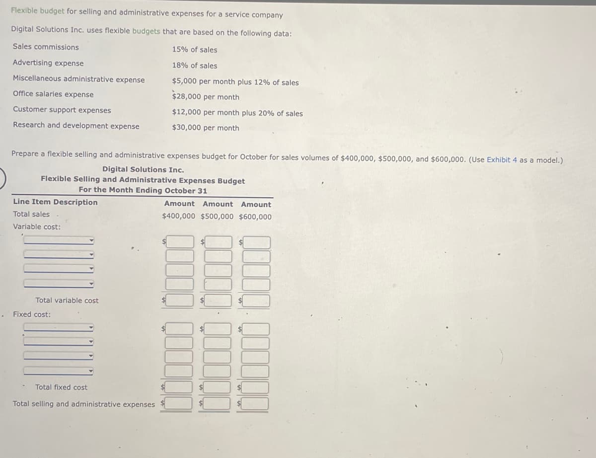 .
Flexible budget for selling and administrative expenses for a service company
Digital Solutions Inc. uses flexible budgets that are based on the following data:
Sales commissions
15% of sales
18% of sales
$5,000 per month plus 12% of sales
$28,000 per month
$12,000 per month plus 20% of sales
$30,000 per month
Advertising expense
Miscellaneous administrative expense
Office salaries expense
Customer support expenses
Research and development expense
Prepare a flexible selling and administrative expenses budget for October for sales volumes of $400,000, $500,000, and $600,000. (Use Exhibit 4 as a model.)
Digital Solutions Inc.
Flexible Selling and Administrative Expenses Budget
For the Month Ending October 31
Line Item Description
Total sales
Variable cost:
Total variable cost
Fixed cost:
Total fixed cost
Total selling and administrative expenses
Amount Amount Amount
$400,000 $500,000 $600,000
$
$
$
$
$