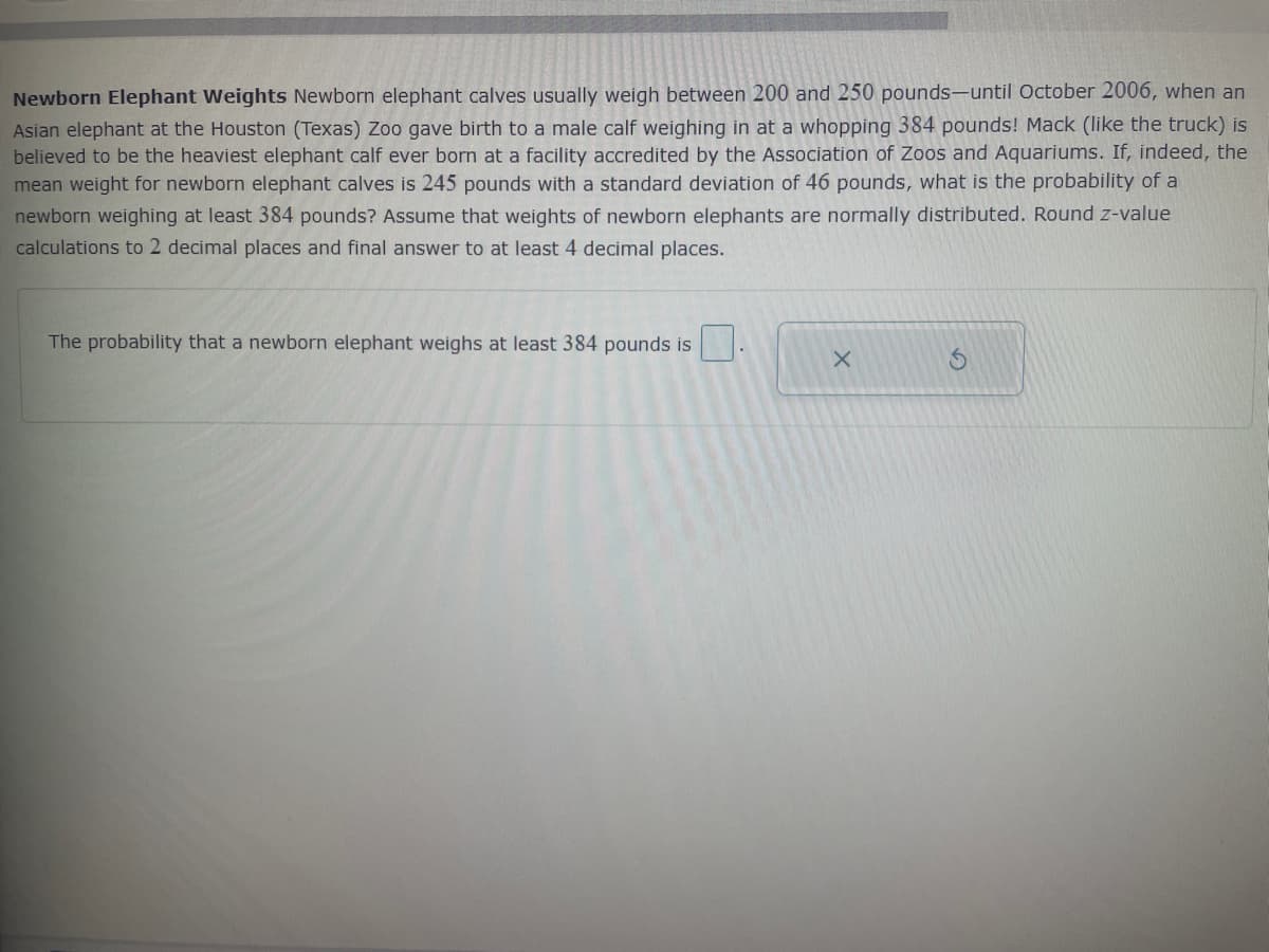 Newborn Elephant Weights Newborn elephant calves usually weigh between 200 and 250 pounds-until October 2006, when an
Asian elephant at the Houston (Texas) Zoo gave birth to a male calf weighing in at a whopping 384 pounds! Mack (like the truck) is
believed to be the heaviest elephant calf ever born at a facility accredited by the Association of Zoos and Aquariums. If, indeed, the
mean weight for newborn elephant calves is 245 pounds with a standard deviation of 46 pounds, what is the probability of a
newborn weighing at least 384 pounds? Assume that weights of newborn elephants are normally distributed. Round z-value
calculations to 2 decimal places and final answer to at least 4 decimal places.
The probability that a newborn elephant weighs at least 384 pounds is
X
S