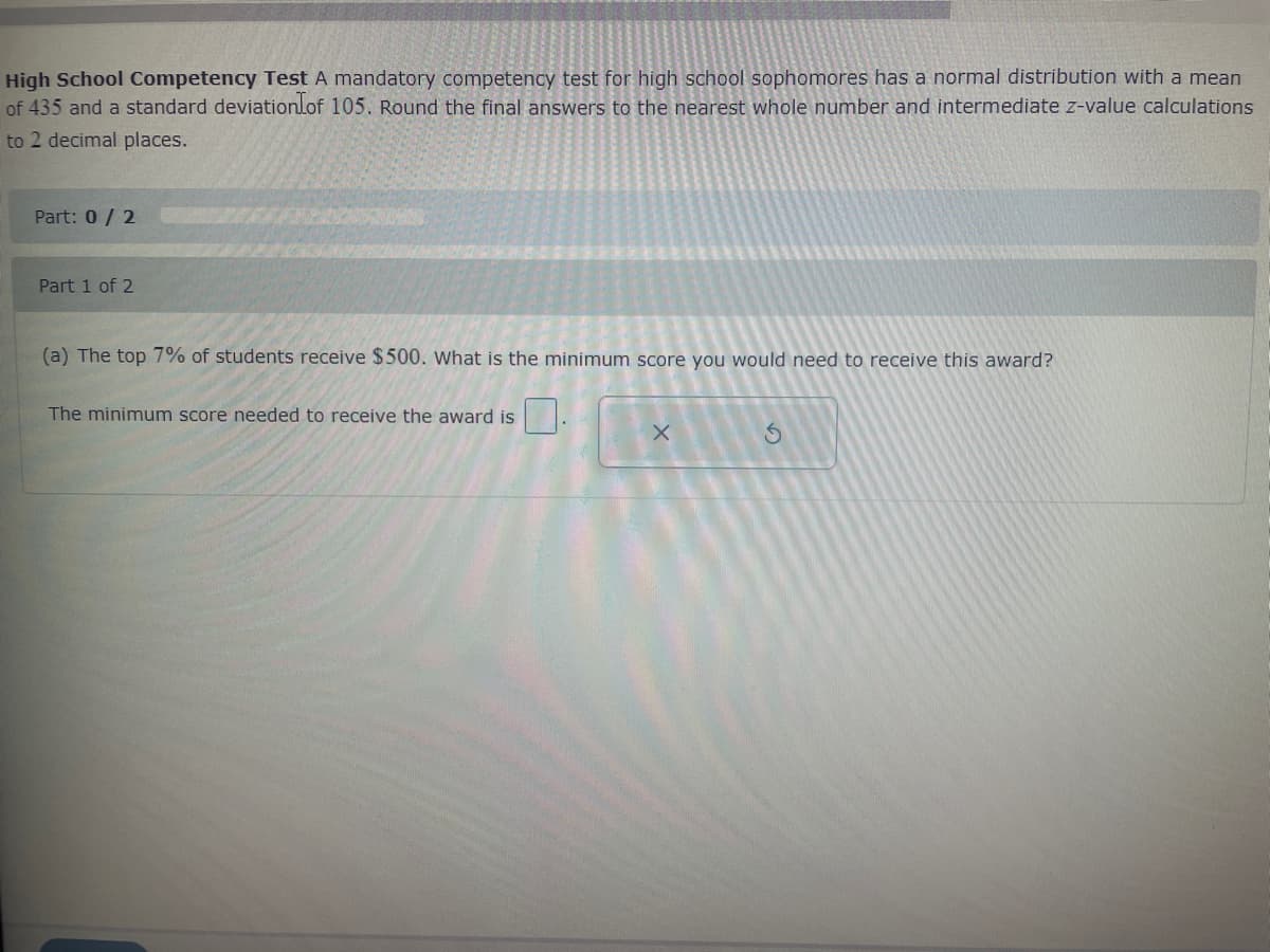 High School Competency Test A mandatory competency test for high school sophomores has a normal distribution with a mean
of 435 and a standard deviation of 105. Round the final answers to the nearest whole number and intermediate z-value calculations
to 2 decimal places.
Part: 0/2
Part 1 of 2
C
(a) The top 7% of students receive $500. What is the minimum score you would need to receive this award?
The minimum score needed to receive the award is
X