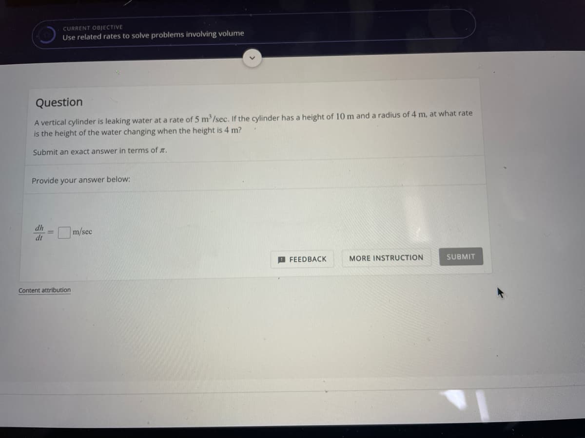 CURRENT OBJECTIVE
Use related rates to solve problems involving volume
Question
A vertical cylinder is leaking water at a rate of 5 m³/sec. If the cylinder has a height of 10 m and a radius of 4 m, at what rate
is the height of the water changing when the height is 4 m?
Submit an exact answer in terms of n.
Provide your answer below:
dh
Om/sec
dt
I FEEDBACK
MORE INSTRUCTION
SUBMIT
Content attribution
