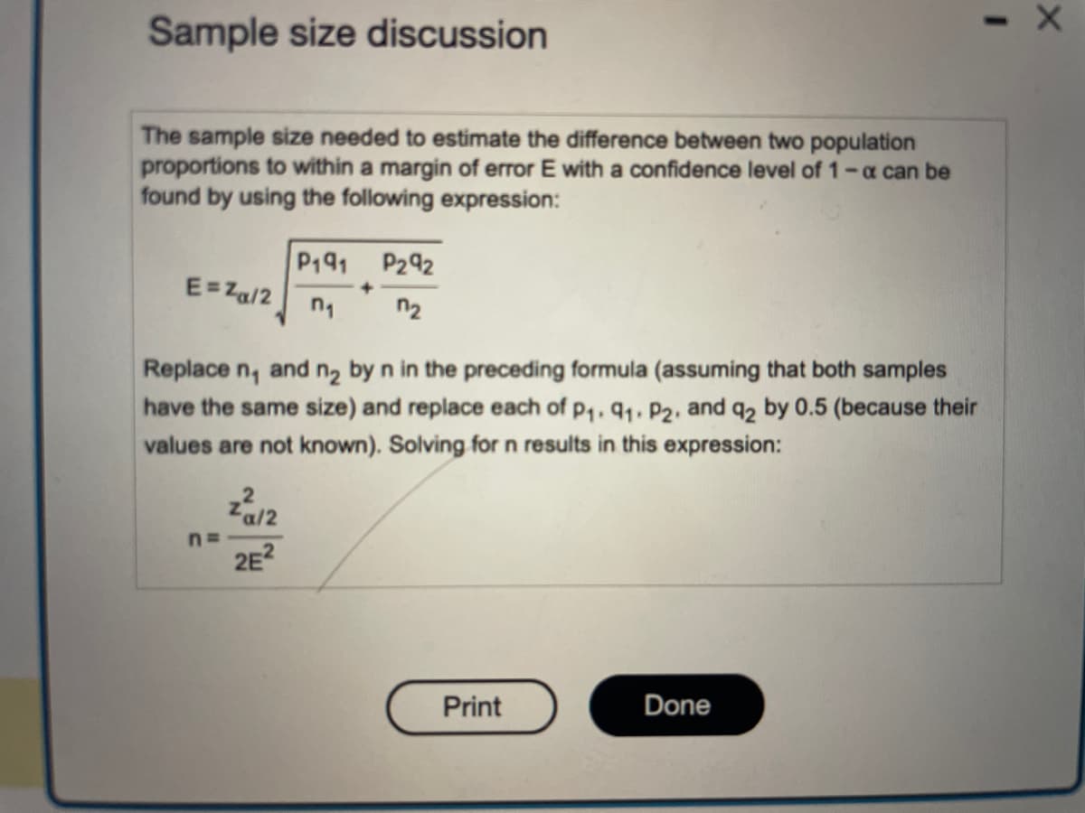 ### Sample Size Discussion

The sample size needed to estimate the difference between two population proportions to within a margin of error \( E \) with a confidence level of \( 1 - \alpha \) can be found by using the following expression:

\[ E = z_{\alpha/2} \sqrt{ \frac{p_1 q_1}{n_1}  + \frac{p_2 q_2}{n_2}} \]

Where:
- \( z_{\alpha/2} \) represents the critical value from the standard normal distribution corresponding to the confidence level.
- \( p_1 \) and \( p_2 \) are the population proportions.
- \( q_1 \) and \( q_2 \) are the complements of the population proportions (\( q = 1 - p \)).
- \( n_1 \) and \( n_2 \) are the sample sizes.

To simplify the calculation, \( n_1 \) and \( n_2 \) can be replaced by \( n \) (assuming that both samples have the same size), and \( p_1, q_1, p_2, \) and \( q_2 \) can each be replaced by 0.5 (because their values are not known). Solving for \( n \) in this expression results in:

\[ n = \frac{z^2_{\alpha/2}}{2E^2} \]

This formula provides a simplified way to determine the necessary sample size for comparative studies between two population proportions.