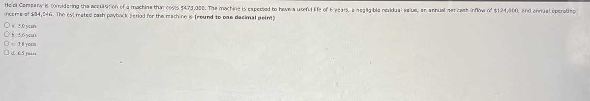 Heidi Company is considering the acquisition of a machine that costs $473,000. The machine is expected to have a useful life of 6 years, a negligible residual value, an annual net cash inflow of $124,000, and annual operating
income of $84,046. The estimated cash payback period for the machine is (round to one decimal point)
O a. 5.0 years
O b. 5.6 years
O c. 3.8 years
O d. 6.5 years