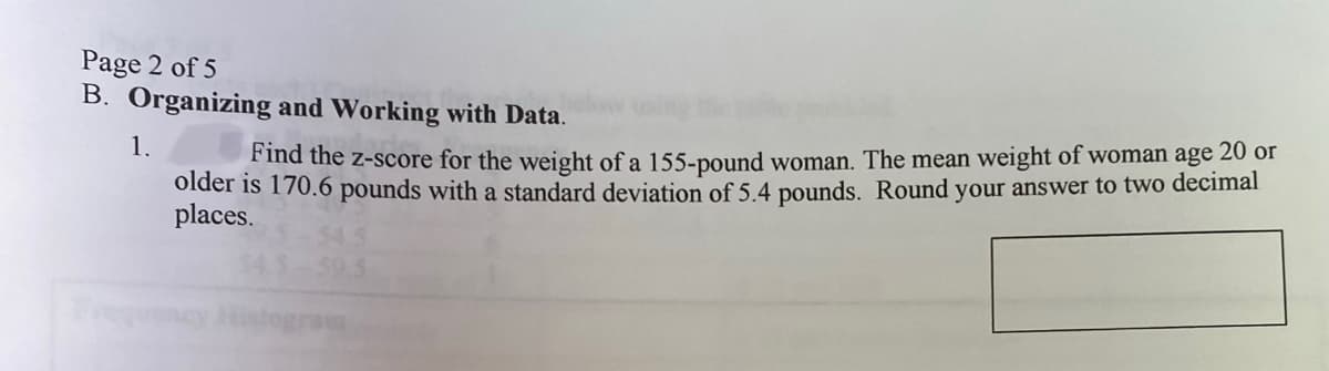 Page 2 of 5
B. Organizing and Working with Data.
1.
Find the z-score for the weight of a 155-pound woman. The mean weight of woman age 20 or
older is 170.6 pounds with a standard deviation of 5.4 pounds. Round your answer to two decimal
places.