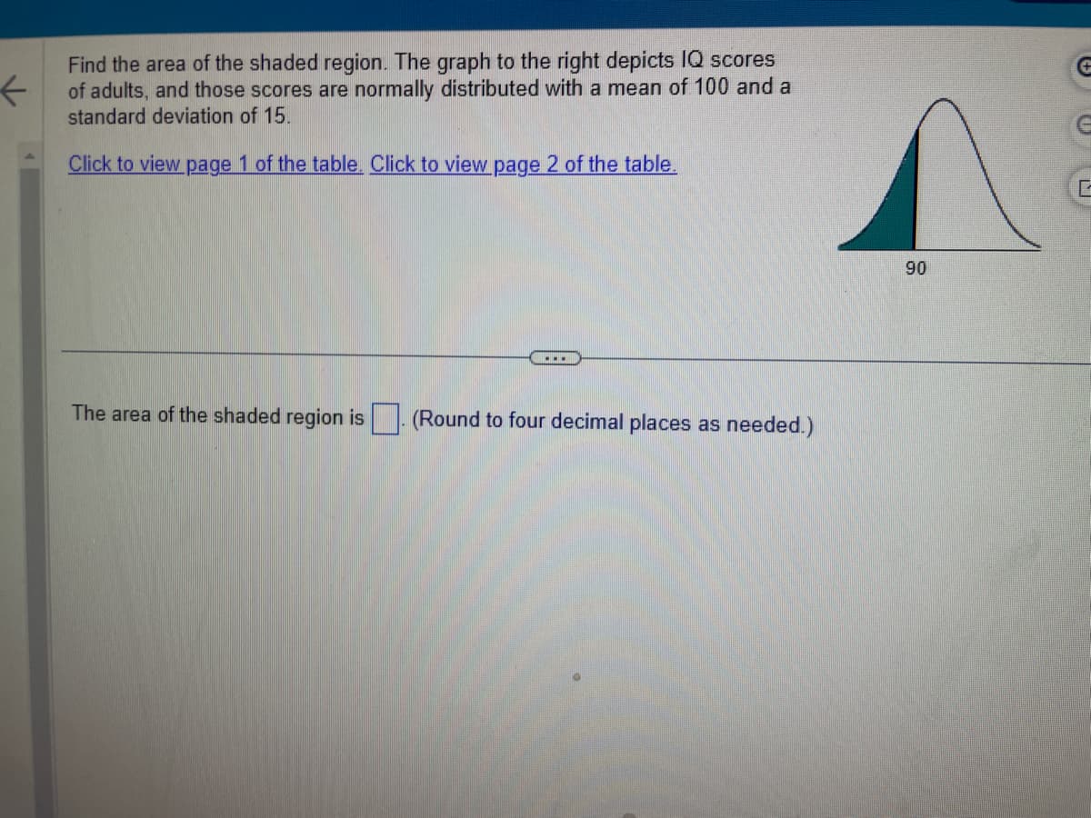 ←
Find the area of the shaded region. The graph to the right depicts IQ scores
of adults, and those scores are normally distributed with a mean of 100 and a
standard deviation of 15.
Click to view page 1 of the table. Click to view page 2 of the table.
The area of the shaded region is. (Round 1 four decimal places as needed.)
90
G
G