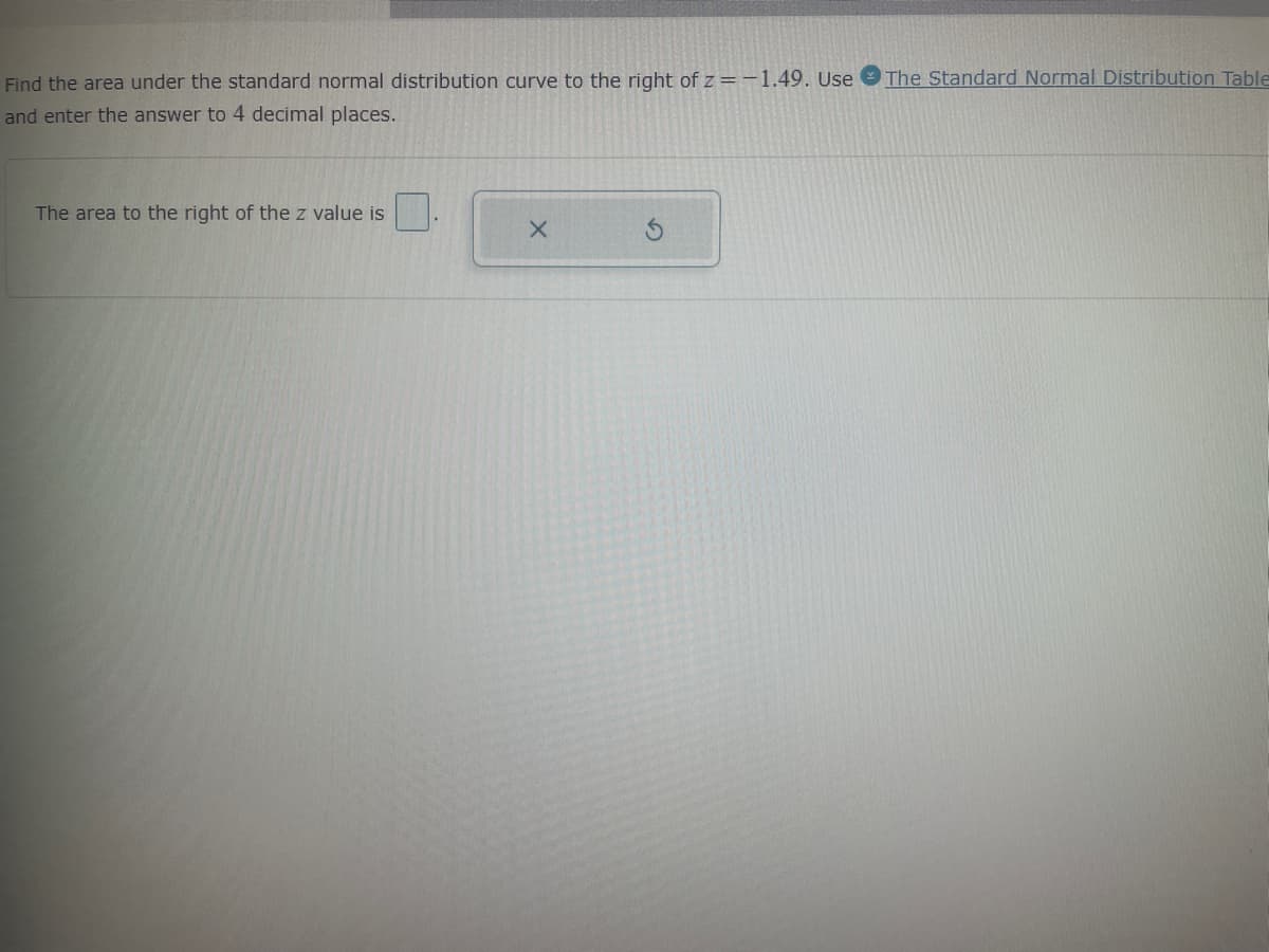 Find the area under the standard normal distribution curve to the right of z=-1.49. Use
and enter the answer to 4 decimal places.
The area to the right of the z value is
X
The Standard Normal Distribution Table