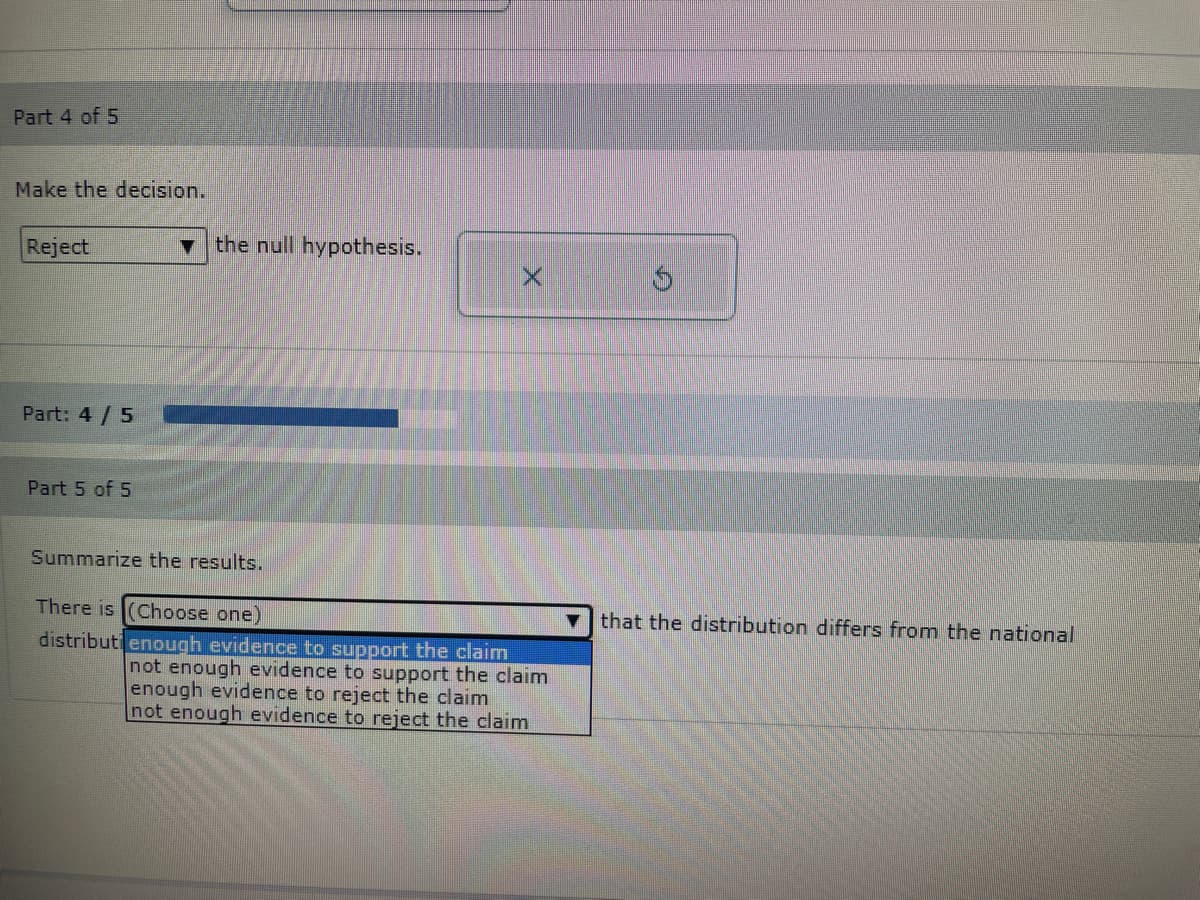 Part 4 of 5
Make the decision.
Reject
Part: 4/5
Part 5 of 5
the null hypothesis.
Summarize the results.
X
There is (Choose one)
distributi enough evidence to support the claim
not enough evidence to support the claim
enough evidence to reject the claim
not enough evidence to reject the claim
that the distribution differs from the national