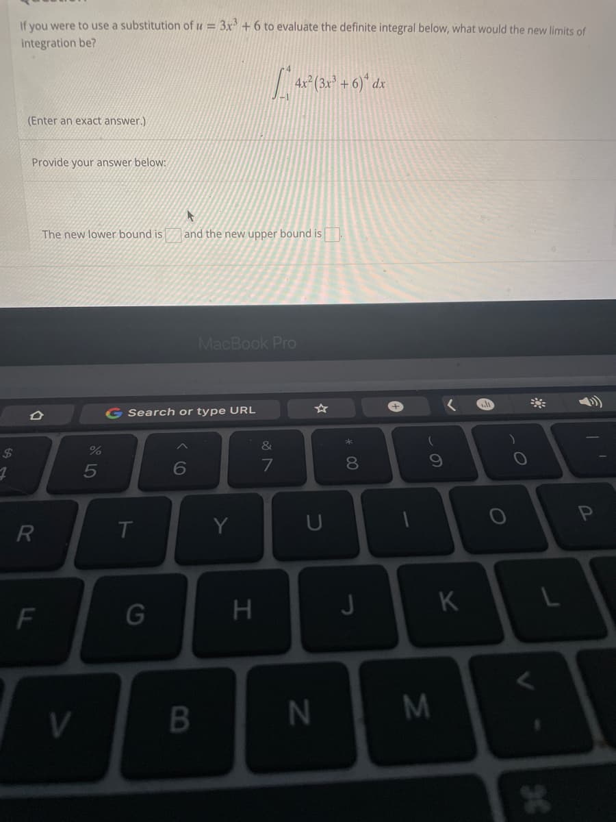 If you were to use a substitution of u = 3x³ + 6 to evaluate the definite integral below, what would the new limits of
integration be?
4x²³(3x² + 6)* dx
(Enter an exact answer.)
Provide your answer below:
The new lower bound is
D
R
F
V
%
5
G Search or type URL
6
T
and the new upper bound is.
MacBook Pro
G
B
Y
H
&
7
U
N
* 00
8
J
1
9
M
K
₁.lt
O
O
L
*
P