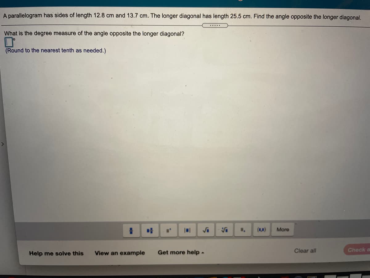 A parallelogram has sides of length 12.8 cm and 13.7 cm. The longer diagonal has length 25.5 cm. Find the angle opposite the longer diagonal.
.....
What is the degree measure of the angle opposite the longer diagonal?
(Round to the nearest tenth as needed.)
()
More
Help me solve this
View an example
Get more help-
Clear all
Check a
