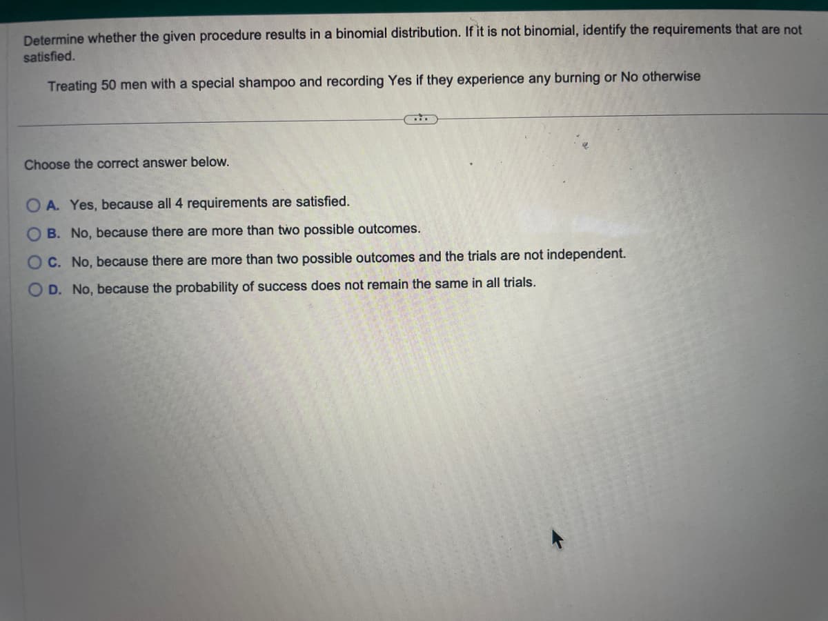 Determine whether the given procedure results in a binomial distribution. If it is not binomial, identify the requirements that are not
satisfied.
Treating 50 men with a special shampoo and recording Yes if they experience any burning or No otherwise
Choose the correct answer below.
OA. Yes, because all 4 requirements are satisfied.
OB. No, because there are more than two possible outcomes.
OC. No, because there are more than two possible outcomes and the trials are not independent.
O D. No, because the probability of success does not remain the same in all trials.