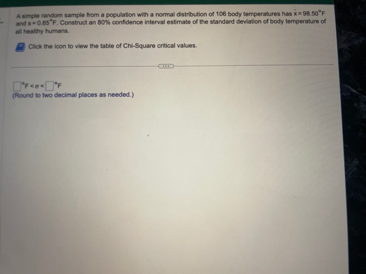 A simple random sample from a population with a normal distribution of 106 body temperatures has x=98.50°F
and s= 0.65°F. Construct an 80% confidence interval estimate of the standard deviation of body temperature of
all healthy humans.
Click the icon to view the table of Chi-Square critical values.
°F<o<°F
(Round to two decimal places as needed.)