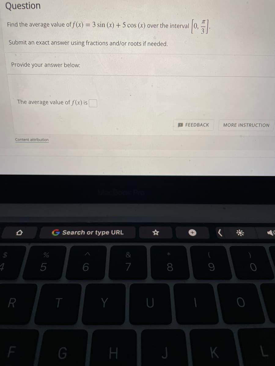 Question
Find the average value of f(x) = 3 sin (x) + 5 cos (x) over the interval [0]
Submit an exact answer using fractions and/or roots if needed.
Provide your answer below:
The average value of f(x) is
FEEDBACK
Content attribution
S4
4
R
%
5
G Search or type URL
6
T
G
Y
H
&
7
☆
U
* 00
8
J
I
9
K
MORE INSTRUCTION
0
0