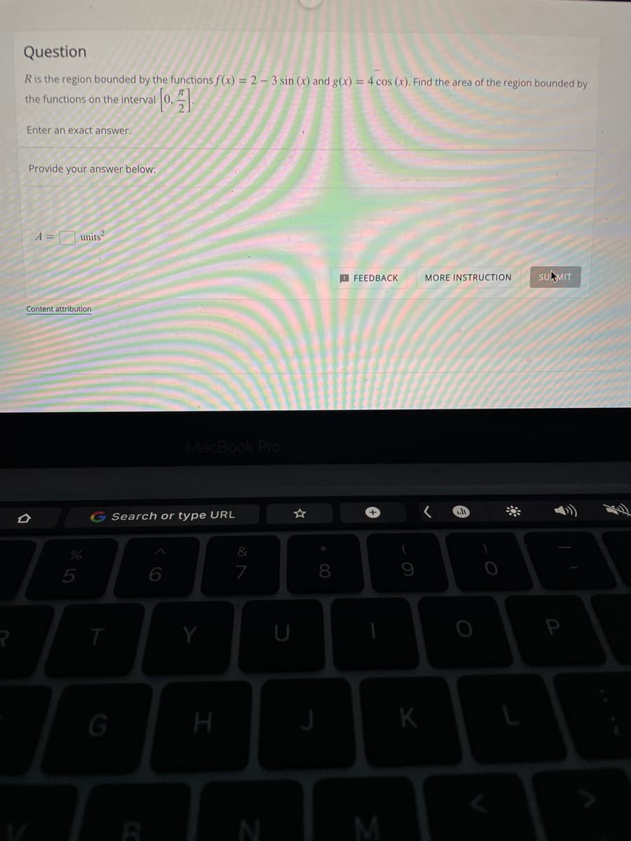 Question
R is the region bounded by the functions f(x) = 2 - 3 sin (x) and g(x) = 4 cos (x). Find the area of the region bounded by
the functions on the interval
[0].
Enter an exact answer.
Provide your answer below:
units2
FEEDBACK
MORE INSTRUCTION
SUMIT
.lt
O
Content attribution
%
MacBook Pro
G Search or type URL
T
G
H
&
N
U
00
8
A
M
(
K
^
P