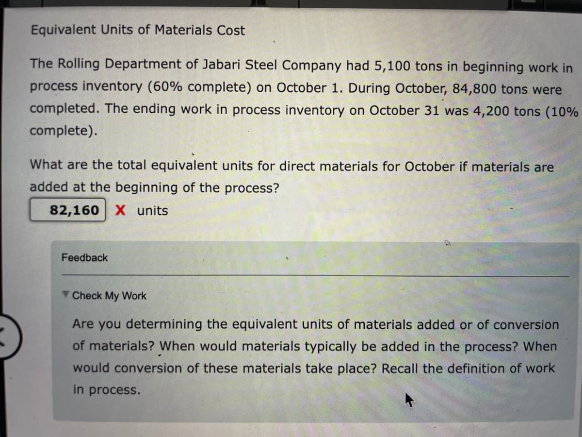 Equivalent Units of Materials Cost
The Rolling Department of Jabari Steel Company had 5,100 tons in beginning work in
process inventory (60% complete) on October 1. During October, 84,800 tons were
completed. The ending work in process inventory on October 31 was 4,200 tons (10%
complete).
What are the total equivalent units for direct materials for October if materials are
added at the beginning of the process?
82,160 X units
Feedback
Check My Work
Are you determining the equivalent units of materials added or of conversion
of materials? When would materials typically be added in the process? When
would conversion of these materials take place? Recall the definition of work
in process.