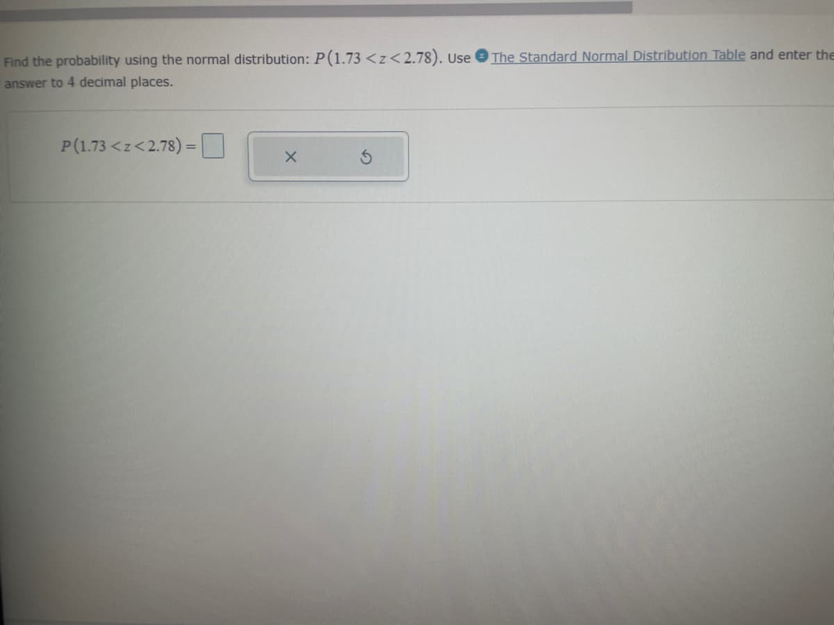 Find the probability using the normal distribution: P(1.73 <z<2.78). Use The Standard Normal Distribution Table and enter the
answer to 4 decimal places.
P(1.73 <z<2.78) =
X