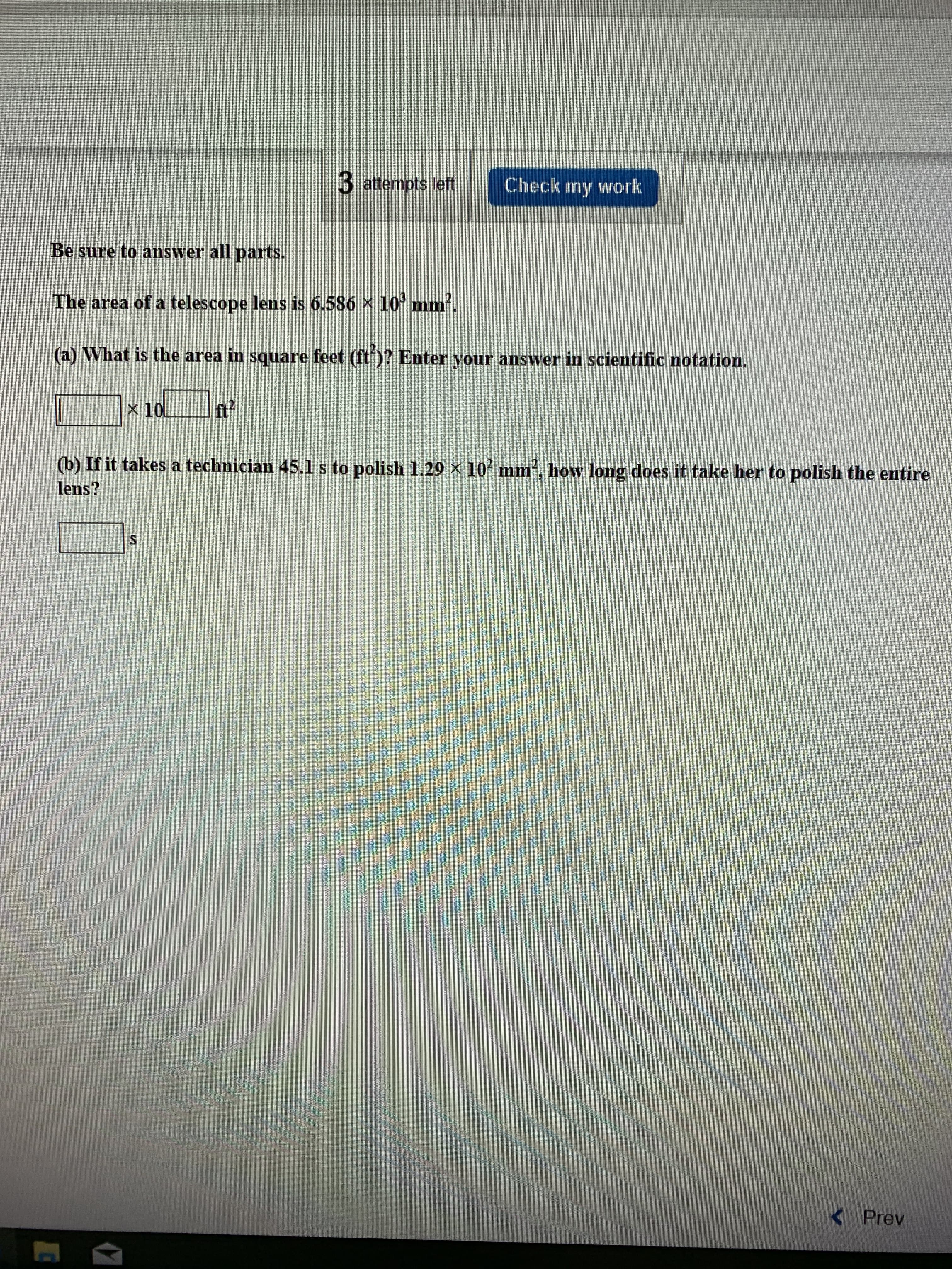 3 attempts left
Check my work
Be sure to answer all parts.
The area of a telescope
lens is 6.586 x 10 mnm
(a) What is the area in square feet (ft)? Enter your answer in scientific notation.
ft2
X 10
(b) If it takes a technician 45.1 s to polish 1.29 X 10 mm, how long does it take her to polish the entire
lens?
2
<Prev
