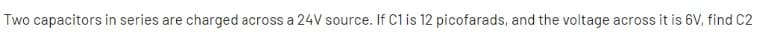 Two capacitors in series are charged across a 24V source. If C1 is 12 picofarads, and the voltage across it is 6V, find C2
