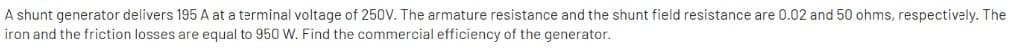A shunt generator delivers 195 A at a terminal voltage of 250V. The armature resistance and the shunt field resistance are 0.02 and 50 ohms, respectively. The
iron and the friction losses are equal to 950 W. Find the commercial efficiency of the generator.
