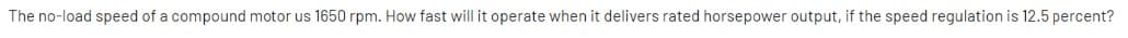 The no-load speed of a compound motor us 1650 rpm. How fast will it operate when it delivers rated horsepower output, if the speed regulation is 12.5 percent?

