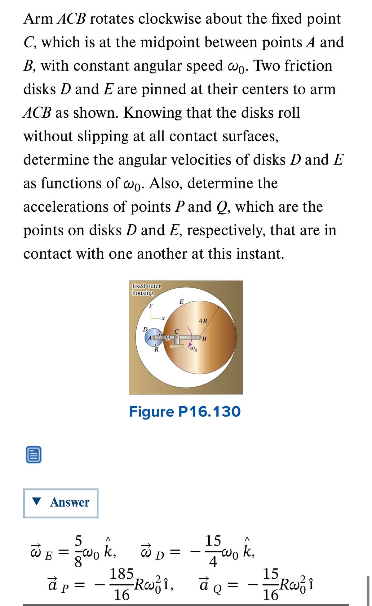 Arm ACB rotates clockwise about the fixed point
C, which is at the midpoint between points A and
B, with constant angular speed wo. Two friction
disks D and E are pinned at their centers to arm
ACB as shown. Knowing that the disks roll
without slipping at all contact surfaces,
determine the angular velocities of disks D and E
as functions of wo. Also, determine the
accelerations of points P and Q, which are the
points on disks D and E, respectively, that are in
contact with one another at this instant.
▼ Answer
fixed outer
housing
a p
P
y
D
185
16
4R
ALOS B
AⓇ
@o
R
-X
Figure P16.130
5
WE = wok₁ @D= -15 wo k.
k,
k,
4
à Q =
E
-Rw²î,
Rai,
9
15
16 Roo² i