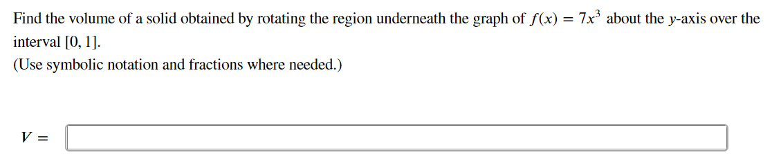 Find the volume of a solid obtained by rotating the region underneath the graph of f(x) = 7x about the y-axis over the
interval [0, 1].
(Use symbolic notation and fractions where needed.)
V =
