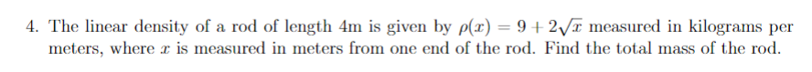 4. The linear density of a rod of length 4m is given by p(x) = 9+ 2/¤ measured in kilograms per
meters, where x is measured in meters from one end of the rod. Find the total mass of the rod.
%3D
