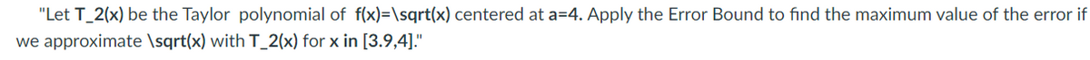 "Let T_2(x) be the Taylor polynomial of f(x)=\sqrt(x) centered at a=4. Apply the Error Bound to find the maximum value of the error if
we approximate \sqrt(x) with T_2(x) for x in [3.9,4]."
