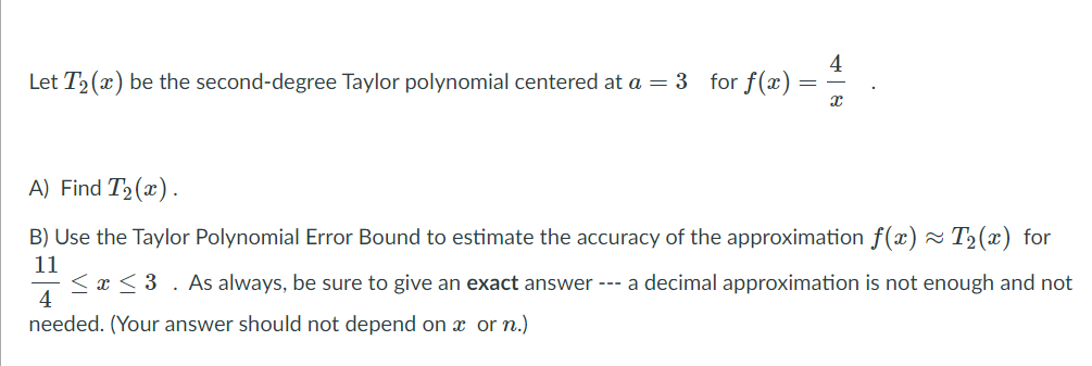 4
Let T2 (x) be the second-degree Taylor polynomial centered at a = 3 for f(x)
A) Find T2(x).
B) Use the Taylor Polynomial Error Bound to estimate the accuracy of the approximation f(x) ~ T2(x) for
11
< x < 3 . As always, be sure to give an exact answer --- a decimal approximation is not enough and not
4
needed. (Your answer should not depend on or n.)
