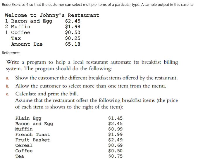 Redo Exercise 4 so that the customer can select multiple items of a particular type. A sample output in this case is:
Welcome to Johnny's Restaurant
1 Bacon and Egg
2 Muffin
1 Coffee
$2.45
$1.98
$0.50
$0.25
$5.18
Таx
Amount Due
Reference:
Write a program to help a local restaurant automate its breakfast billing
system. The program should do the following:
Show the customer the different breakfast items offered by the restaurant.
a.
b. Allow the customer to select more than one item from the menu.
Calculate and print the bill.
Assume that the restaurant offers the following breakfast items (the price
of each item is shown to the right of the item):
C.
Plain Egg
Bacon and Egg
$1.45
$2.45
$0.99
$1.99
$2.49
$0.69
$0.50
$0.75
Muffin
French Toast
Fruit Basket
Cereal
Coffee
Tea
