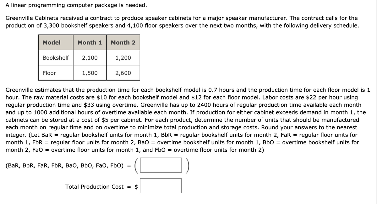 A linear programming computer package is needed.
Greenville Cabinets received a contract to produce speaker cabinets for a major speaker manufacturer. The contract calls for the
production of 3,300 bookshelf speakers and 4,100 floor speakers over the next two months, with the following delivery schedule.
Model
Bookshelf
Floor
Month 1 Month 2
=
2,100
1,500
1,200
2,600
Greenville estimates that the production time for each bookshelf model is 0.7 hours and the production time for each floor model is 1
hour. The raw material costs are $10 for each bookshelf model and $12 for each floor model. Labor costs are $22 per hour using
regular production time and $33 using overtime. Greenville has up to 2400 hours of regular production time available each month
and up to 1000 additional hours of overtime available each month. If production for either cabinet exceeds demand in month 1, the
cabinets can be stored at a cost of $5 per cabinet. For each product, determine the number of units that should be manufactured
each month on regular time and on overtime to minimize total production and storage costs. Round your answers to the nearest
integer. (Let BaR regular bookshelf units for month 1, BbR = regular bookshelf units for month 2, FaR = regular floor units for
month 1, FbR regular floor units for month 2, BaO = overtime bookshelf units for month 1, BbO = overtime bookshelf units for
month 2, FaO = overtime floor units for month 1, and Fb0 = overtime floor units for month 2)
(BaR, BbR, FaR, FbR, BaO, BbO, FAO, Fb0)
=
Total Production Cost =