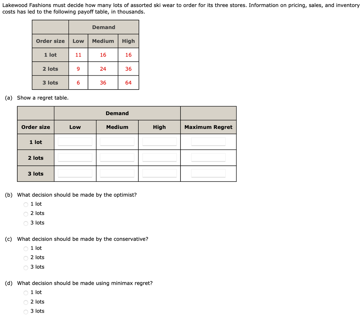 Lakewood Fashions must decide how many lots of assorted ski wear to order for its three stores. Information on pricing, sales, and inventory
costs has led to the following payoff table, in thousands.
Order size Low
2 lots
1 lot
1 lot
3 lots
(a) Show a regret table.
Order size
2 lots
3 lots
11
9
6
Low
Demand
Medium
16
24
36
High
16
36
64
Demand
Medium
(b) What decision should be made by the optimist?
O 1 lot
O2 lots
3 lots
(c) What decision should be made by the conservative?
O 1 lot
O2 lots
3 lots
(d) What decision should be made using minimax regret?
O 1 lot
O2 lots
O3 lots
High
Maximum Regret