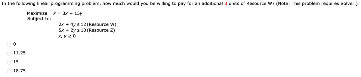 In the following linear programming problem, how much would you be willing to pay for an additional 3 units of Resource W? (Note: This problem requires Solver.)
Maximize P= 3x + 15y
Subject to:
OOO
0
O 11.25
15
18.75
2x + 4y ≤ 12 (Resource W)
5x + 2y ≤ 10 (Resource Z)
x, y ≥ 0