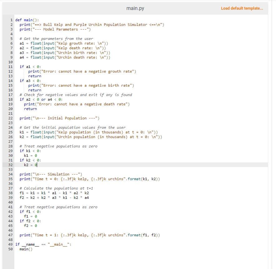 1 def main():
print("==> Bull Kelp and Purple Urchin Population Simulator <==\n")
print("--- Model Parameters ---")
4234 in 89
5
6
7 a2 = float (input("Kelp death rate: \n"))
10
11
12
13
14
15
16
17
18
19
20
21
22
23
24
25
26
27
28
29
30
# Get the parameters from the user
al = float(input ("Kelp growth rate: \n"))
31
32
33
34
35
36
37
38
39
a3 = float (input ("Urchin birth rate: \n"))
a4 = float (input ("Urchin death rate: \n"))
if al < 0:
print("Error: cannot have a negative growth rate")
return
if a3 < 0:
print("Error: cannot have a negative birth rate")
return
# Check for negative values and exit if any is found
if a2 <0 or a4 < 0:
print("Error: cannot have a negative death rate")
return
main.py
print("\n-Initial Population ---")
# Get the initial population values from the user
k1 float (input ("Kelp population (in thousands) at t = 0: \n"))
=
k2 = float (input("Urchin population (in thousands) at t = 0: \n"))
# Treat negative populations as zero
if k1 < 0:
k1 = 0
if k2 < 0:
k2 = e
print("\n Simulation ---")
print("Time t = 0: {:.3f}k kelp, {:.3f}k urchins". format (k1, k2))
# Calculate the populations at t=1
f1 = k1+k1 * a1 - k1 a2 * k2
f2 = k2 + k2 a3 k1- k2 * a4
40
41
42
43
44
45
46
47
48
49 if name
50 main()
# Treat negative populations as zero
if f1 < 0:
f1 = 0
if f2 < 0:
f2 = 0
print("Time t = 1: {:.3f}k kelp, {:.3f}k urchins".format(f1, f2))
== _main__":
Load default template...