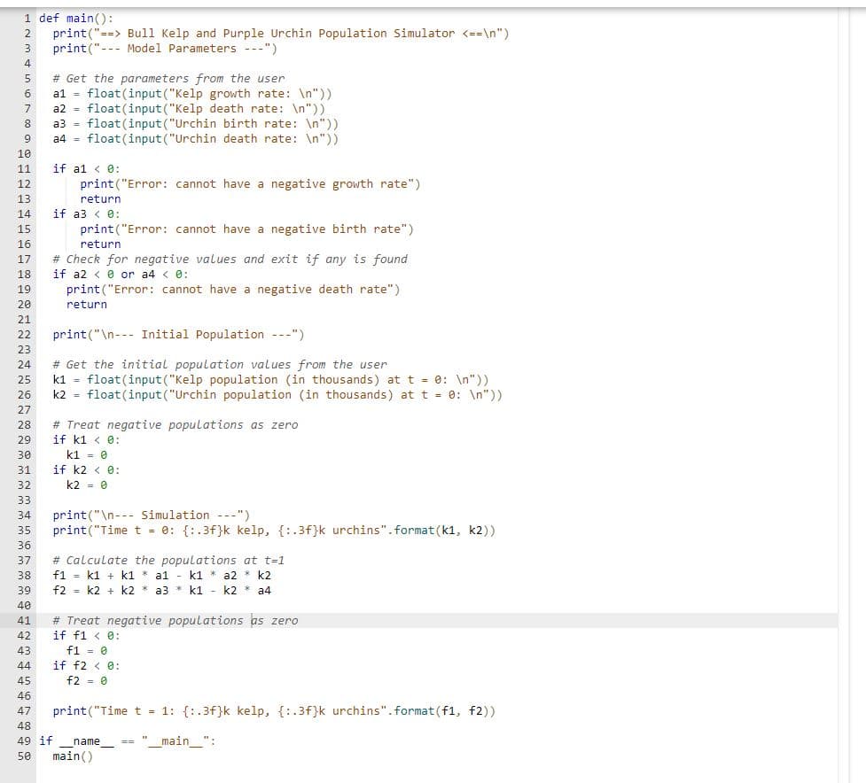1 def main():
2 print("==> Bull Kelp and Purple Urchin Population Simulator <==\n")
3 print("Model Parameters ---")
4
5
6
7
8
9
10
11
12
13.
14
15
16
17
18
19
20
21
22
23
24
25
26
27
28
29
30
31
32
33
34
35
36
37
38
39
40
41
42
43
44
45
# Get the parameters from the user
al float (input ("Kelp growth rate: \n"))
a2
float (input ("Kelp death rate: \n"))
a3
float (input ("Urchin birth rate: \n"))
a4 float (input ("Urchin death rate: \n"))
if a1 < 0:
print("Error: cannot have a negative growth rate")
return
if a3 < 0:
print("Error: cannot have a negative birth rate")
return
# Check for negative values and exit if any is found
if a2 <0 or a4 < 0:
print("Error: cannot have a negative death rate")
return
print("\n Initial Population ---")
# Get the initial population values from the user
k1 float (input ("Kelp population (in thousands) at t = 0: \n"))
k2 float(input ("Urchin population (in thousands) at t = 0: \n"))
# Treat negative populations as zero
if k1 < 0:
k1 = 0
if k2 < 0:
k2 = 0
print("\n Simulation ---").
print("Time t = 0: {:.3f}k kelp, {:.3f}k urchins".format(k1, k2))
# Calculate the populations at t=1
f1 = k1+k1 * a1 - k1 * a2 * k2
f2 k2 + k2 * a3 k1 - k2 * a4
# Treat negative populations as zero
if f1 < 0:
f1 = 0
if f2 < 0:
f2 = 0
46
47
print("Time t = 1: {:.3f}k kelp, {:.3f}k urchins".format(f1, f2))
48
49 if_name__ == "_main__":
50 main()