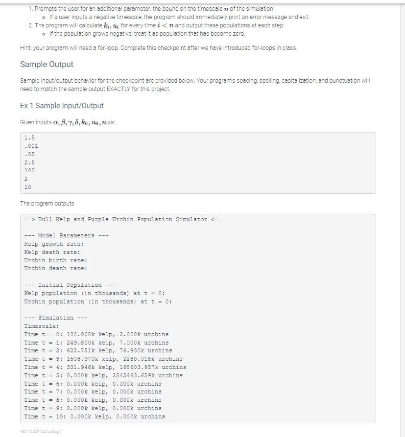 1. Prompts the user for an additional parameter: the bound on the timescale of the simulation
• If a user inputs a negative timescale, the program should immediately print an error message and exit.
2. The program will calculate ki, u for every time in and output these populations at each step
• If the population grows negative, treat it as population that has become zero.
Hint: your program will need a for-loop. Complete this checkpoint after we have introduced for-loops in class.
Sample Output
Sample input/output behavior for the checkpoint are provided below. Your program's spacing, spelling, capitalization, and punctuation will
need to match the sample output EXACTLY for this project.
Ex 1 Sample Input/Output
Given inputs a, B, 7, 8, ko, uo, nas:
1.5
.001
.05
2.5
100
2
10
The program outputs
==> Bull Kelp and Purple Urchin Population Simulator <==
Model Parameters
Kelp growth rate:
Kelp death rate:
Urchin birth rate:
Urchin death rate:
---
Initial Population
Kelp population (in thousands) at t = 0:
Urchin population (in thousands) at t = 0:
---
---
Simulation
---
---
Timescale:
Time t = 0: 100.000k kelp, 2.000k urchins
Time t = 1: 249.800k kelp, 7.000k urchins
Time t = 2: 622.751k kelp, 76.930k urchins
Time t = 3:
Time t = 4:
Time t = 5:
4351723217220.qx37
1508.970k kelp, 2280.018k urchins
331.946k kelp, 168603.957k urchins
0.000k kelp, 2545463.659k urchins
0.000k kelp, 0.000k urchins
Time t = 6:
Time t = 7:
0.000k kelp, 0.000k urchins
Time t = 8:
0.000k kelp, 0.000k urchins
Time t = 9: 0.000k kelp, 0.000k urchins
Time t = 10: 0.000k kelp, 0.000k urchins