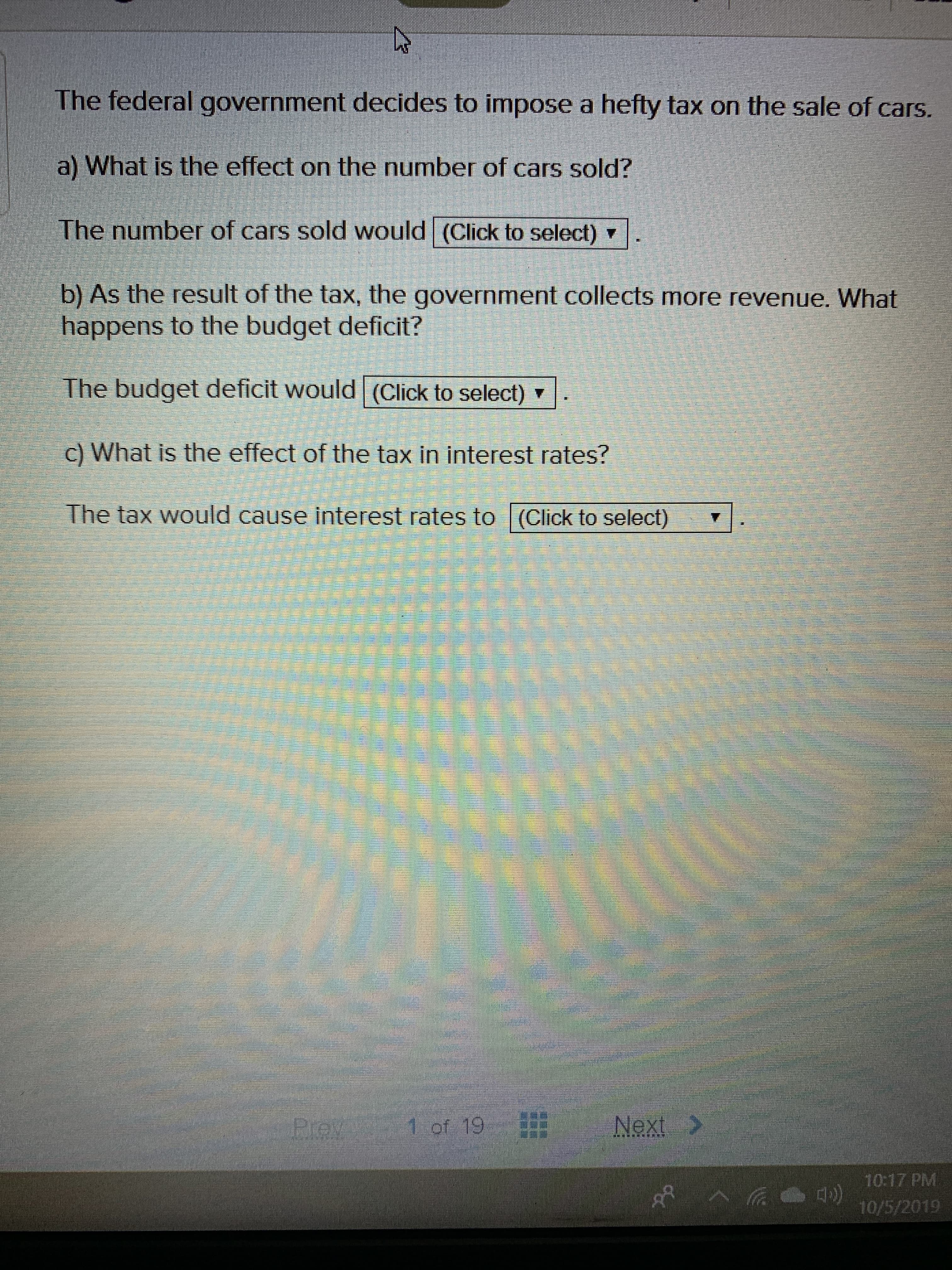 The federal government decides to impose a hefty tax on the sale of cars.
a) What is the effect on the number of cars sold?
The number of cars sold would (Click to select)
b) As the result of the tax, the government collects more revenue. What
happens to the budget deficit?
The budget deficit would (Click to select)
c) What is the effect of the tax in interest rates?
The tax would cause interest rates to (Click to select)
1 of 19
Next
Prey
10:17 PM
10/5/2019
ర
