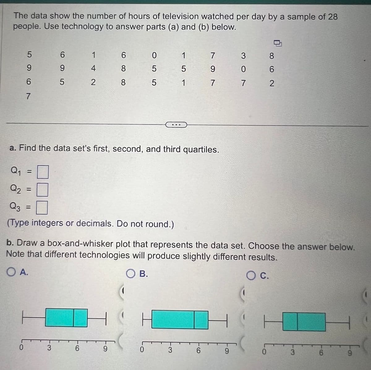 The data show the number of hours of television watched per day by a sample of 28
people. Use technology to answer parts (a) and (b) below.
Q₁
5967
(1
0
=
6
9
5
=
a. Find the data set's first, second, and third quartiles.
1
4
2
3
Q₂ =
Q3
(Type integers or decimals. Do not round.)
6
8
8
6
055
9
DUO
0
b. Draw a box-and-whisker plot that represents the data set. Choose the answer below.
Note that different technologies will produce slightly different results.
O A.
O B.
O C.
1
5
1
3
797
ㅏ
6
307
9
8
6
7 2
( H
5
0
3
6
9