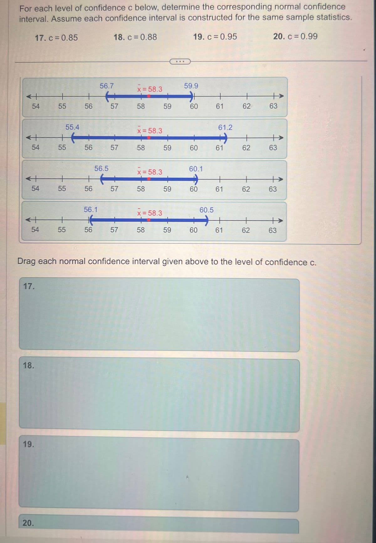 For each level of confidence c below, determine the corresponding normal confidence
interval. Assume each confidence interval is constructed for the same sample statistics.
19. c = 0.95
54
54
54
17. c = 0.85
54
17.
18.
19.
20.
-
55
55.4
55
+
55
+
55
56.7
+ H
56
57
56
+
56
56.5
56.1
H
56
18. c = 0.88
57
57
57
x = 58.3
58
x = 58.3
58
x = 58.3
58
x = 58.3
58
59
59
59
59
59.9
60
60
60.1
60
60
60.5
61
61.2
61
+
61
+
61
62
+
62
+
62
62
20. c = 0.99
63
Drag each normal confidence interval given above to the level of confidence c.
63
63
63