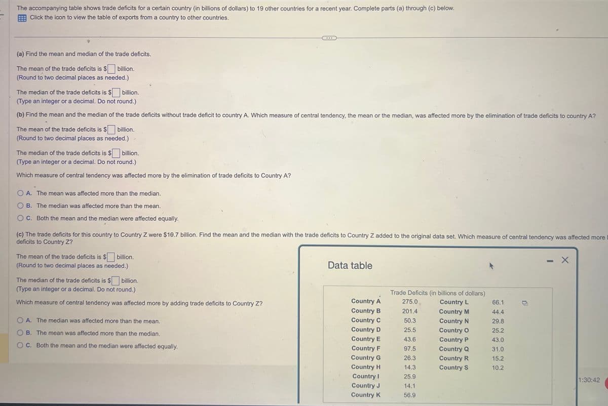 The accompanying table shows trade deficits for a certain country (in billions of dollars) to 19 other countries for a recent year. Complete parts (a) through (c) below.
Click the icon to view the table of exports from a country to other countries.
(a) Find the mean and median of the trade deficits.
The mean of the trade deficits is $ billion.
(Round to two decimal places as needed.)
The median of the trade deficits is $ billion.
(Type an integer or a decimal. Do not round.)
(b) Find the mean and the median of the trade deficits without trade deficit to country A. Which measure of central tendency, the mean or the median, was affected more by the elimination of trade deficits to country A?
The mean of the trade deficits is $
billion.
(Round to two decimal places as needed.)
The median of the trade deficits is $ billion.
(Type an integer or a decimal. Do not round.)
Which measure of central tendency was affected more by the elimination of trade deficits to Country A?
OA. The mean was affected more than the median.
OB. The median was affected more than the mean.
OC. Both the mean and the median were affected equally.
(c) The trade deficits for this country to Country Z were $19.7 billion. Find the mean and the median with the trade deficits to Country Z added to the original data set. Which measure of central tendency was affected more
deficits to Country Z?
The mean of the trade deficits is $ billion.
(Round to two decimal places as needed.)
**
The median of the trade deficits is $ billion.
(Type an integer or a decimal. Do not round.)
Which measure of central tendency was affected more by adding trade deficits to Country Z?
OA. The median was affected more than the mean.
OB. The mean was affected more than the median.
OC. Both the mean and the median were affected equally.
Data table
Country A
Country B
Country C
Country D
Country E
Country F
Country G
Country H
Country I
Country J
Country K
Trade Deficits (in billions of dollars)
275.0
Country L
Country M
Country N
Country O
Country P
Country Q
Country R
Country S
201.4
50.3
25.5
43.6
97.5
26.3
14.3
25.9
14.1
56.9
66.1
44.4
29.8
25.2
43.0
31.0
15.2
10.2
1:30:42