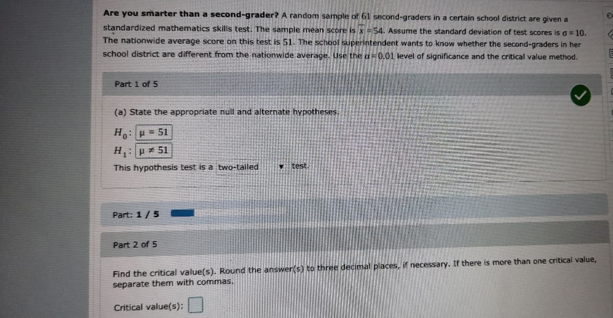 Are you smarter than a second-grader? A random sample of 6l second-graders in a certain school district are given a
standardized mathematics skills test. The sample mean score is x =54. Assume the standard deviation of test scores is o =10.
The nationwide average score on this test is 51. The school superintendent wants to know whether the second-graders in her
school district are different from the nationwide average. Use the a= 0.01 level of significance and the critical value method.
Part 1 of 5
(a) State the appropriate null and alternate hypotheses.
H: H = 51
H, :p = 51
This hypothesis test is a two-tailed
vtest.
Part: 1/5
Part 2 of 5
Find the critical value(s). Round the answer(s) to three decimal places, if necessary, If there is more than one critical value,
separate them with commas,
Critical value(s):
