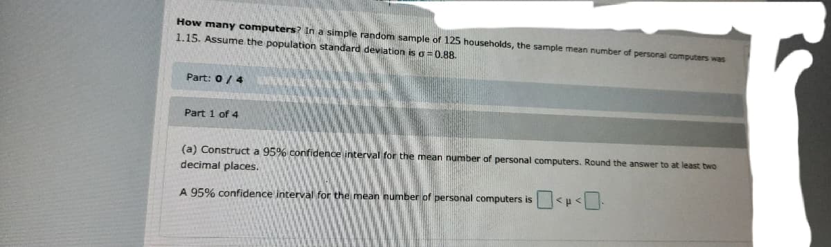 How manY computers? In a simple random sample of 125 households, the sample mean number of personal computers was
1.15. Assume the population standard deviation is o = 0.88.
Part: 0/ 4
Part 1 of 4
(a) Construct a 95% confidence interval for the mean number of personal computers. Round the answer to at least two
decimal places.
A 95% confidence interval for the mean number of personal computers is
