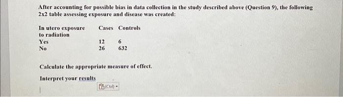 After accounting for possible bias in data collection in the study described above (Question 9), the following
2x2 table assessing exposure and disease was created:
In utero exposure
to radiation
Yes
No
Cases Controls
12
26
6
632
Calculate the appropriate measure of effect.
Interpret your results
(Ctrl)-