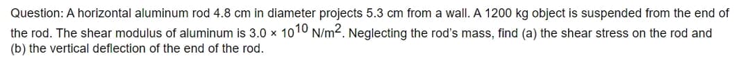 Question: A horizontal aluminum rod 4.8 cm in diameter projects 5.3 cm from a wall. A 1200 kg object is suspended from the end of
the rod. The shear modulus of aluminum is 3.0 x 1010 N/m². Neglecting the rod's mass, find (a) the shear stress on the rod and
(b) the vertical deflection of the end of the rod.