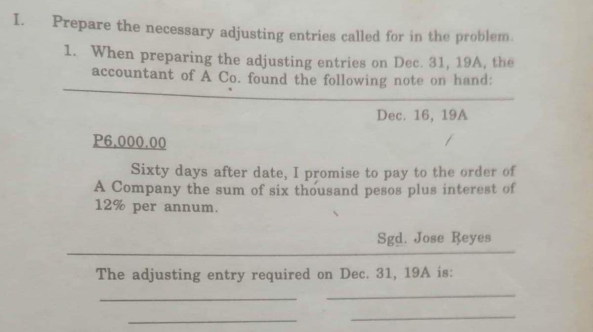 I.
Prepare the necessary adjusting entries called for in the problem.
1. When preparing the adjusting entries on Dec. 31, 19A, the
accountant of A Co. found the following note on hand:
Dec. 16, 19A
1
P6.000.00
Sixty days after date, I promise to pay to the order of
A Company the sum of six thousand pesos plus interest of
12% per annum.
Sgd. Jose Reyes
The adjusting entry required on Dec. 31, 19A is: