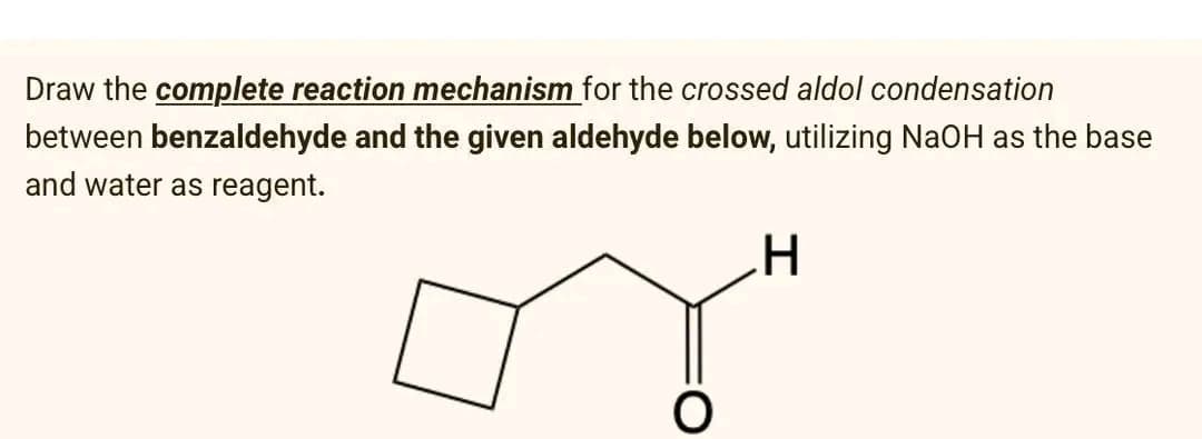 Draw the complete reaction mechanism for the crossed aldol condensation
between benzaldehyde and the given aldehyde below, utilizing NaOH as the base
and water as reagent.
H
or"
O