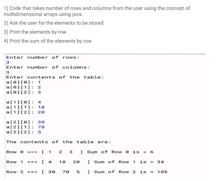 1) Code that takes number of rows and columns from the user using the concept of
multidimensional arrays using java.
2) Ask the user for the elements to be stored
3) Print the elements by row
4) Print the sum of the elements by row
Enter number of rows:
3
Enter number of columns :
3
Enter contents of the table:
a[0][0]: 1
a[0][1]: 2
a[0][2]: 3
a[1][0]: 4
a [1][1]: 10
a[1] [2]: 20
a[2][0]: 30
a[2][1]: 70
a[2][2]: 5
The contents of the table are:
Row 0 ==Y [ 1 2 3
Row 1 ==V
Row 2 ==>
[4
10 20
[ 30 70 5
]Sum of Row 0 is = 6
] Sum of Row 1 is = 34
]Sum of Row 2 is = 105