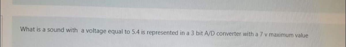 What is a sound with a voltage equal to 5.4 is represented in a 3 bit A/D converter with a 7 v maximum value
