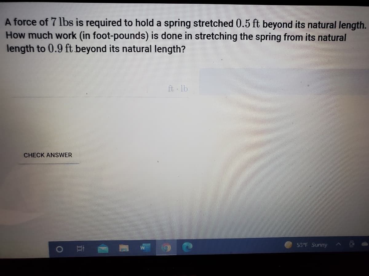 A force of 7 lbs is required to hold a spring stretched 0.5 ft beyond its natural length.
How much work (in foot-pounds) is done in stretching the spring from its natural
length to 0.9 ft beyond its natural length?
ft lb
CHECK ANSWER
53°F Sunny
