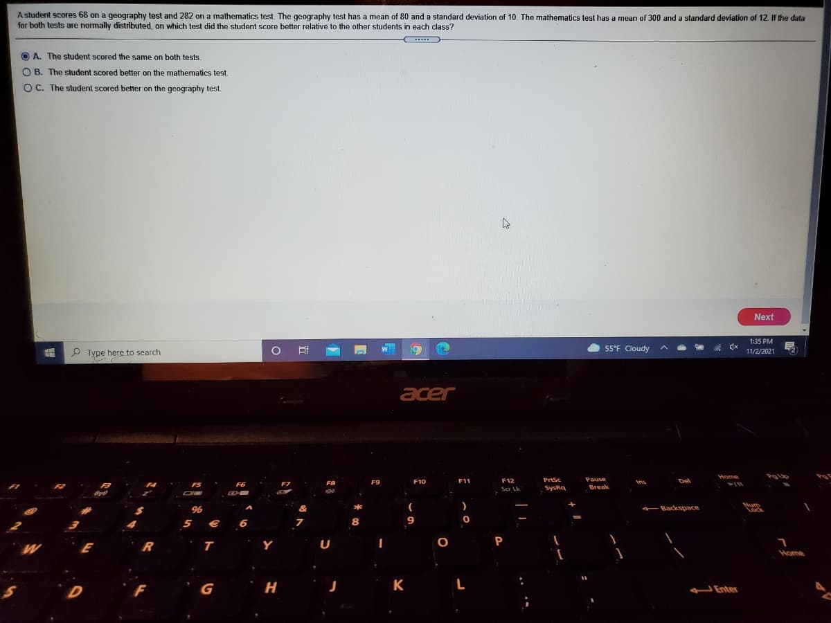 A student scores 68 on a geography test and 282 on a mathematics test. The geography test has a mean of 80 and a standard deviation of 10. The mathematics test has a mean of 300 and a standard deviation of 12. If the data
for both tests are normally distributed, on which test did the student score better relative to the other students in each class?
....
A. The student scored the same on both tests.
O B. The student scored better on the mathematics test.
O C. The student scored better on the geography test.
Next
1:35 PM
W
55°F Cloudy
P Type here to search
11/2/2021
acer
Home
F9
F10
F11
F12
PrtSc
Pause
Del
F5
F6
F7
FB
Ins
Scr Lk.
SysRa
Break
*
- Backspace
Num
Lock
5 € 6
8
W E
Y
U
Home
F
G
H
K
L
Enter
近
